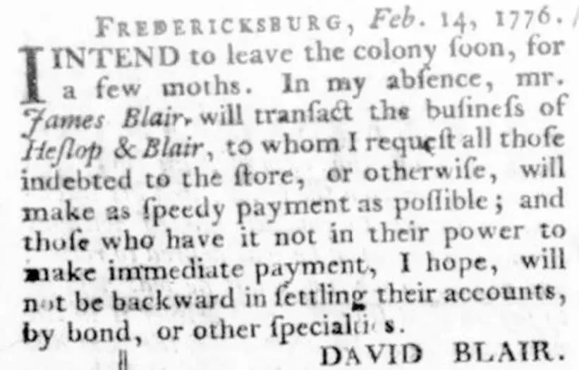 Newspaper notice from the Virginia Gazette dated February 14, 1776, from Fredericksburg, in which David Blair announces he intends to leave the colony soon for a few months, names Mr. James Blair as the person who will transact the business of Heslop and Blair in his absence, and requests that all those indebted to the store make speedy payment or settle accounts by bond or other specialties.
