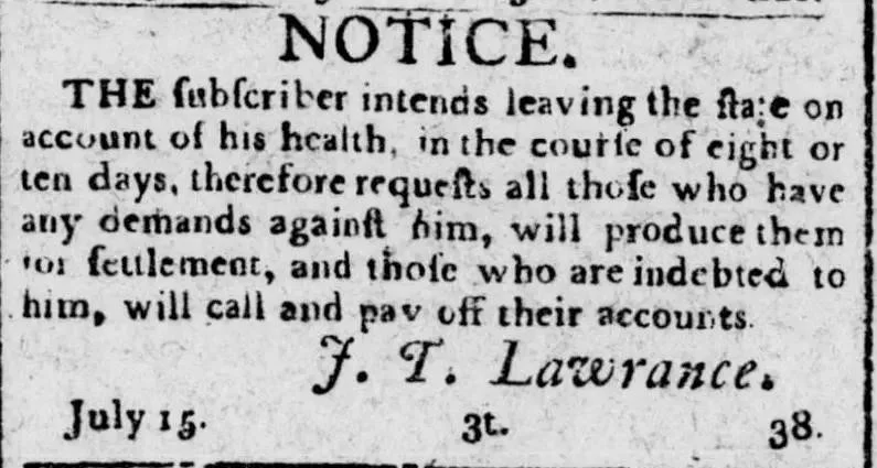 Newspaper notice from the Savannah Columbian Museum and Savannah Advertiser dated July 18, 1800, in which J.T. Lawrance announces he intends to leave the state within eight to ten days for reasons of health and requests that anyone with financial demands against him present them for settlement and those indebted to him call and pay their accounts.
